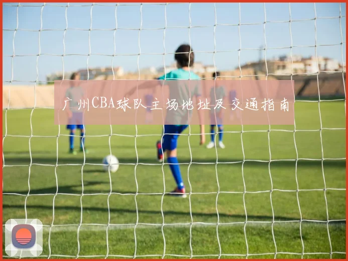 广州CBA球队主场地址及交通指南