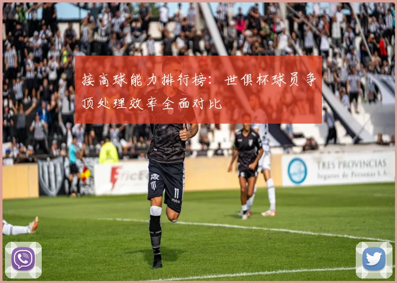 接高球能力排行榜：世俱杯球员争顶处理效率全面对比