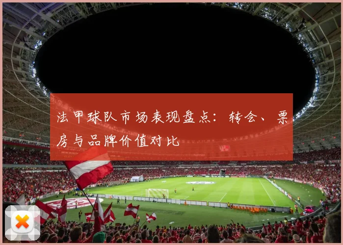 法甲球队市场表现盘点：转会、票房与品牌价值对比