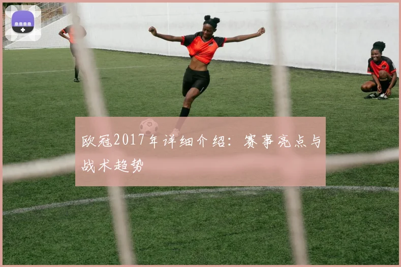 欧冠2017年详细介绍：赛事亮点与战术趋势