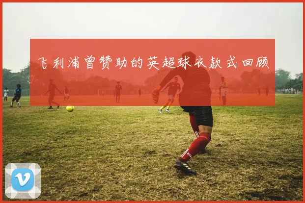 飞利浦曾赞助的英超球衣款式回顾